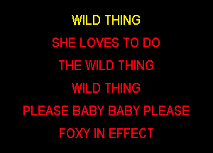 WILD THING
SHE LOVES TO DO
THE WILD THING
WILD THING
PLEASE BABY BABY PLEASE
FOXY IN EFFECT