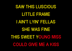 SAW THIS LUSCIOUS
LITTLE FRAME
IAIN'T LYIN' FELLAS
SHE WAS FINE
THIS SWEET YOUNG MISS
COULD GIVE ME A KISS