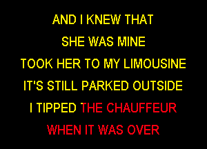 AND I KNEW THAT
SHE WAS MINE
TOOK HER TO MY LIMOUSINE
IT'S STILL PARKED OUTSIDE
I TIPPED THE CHAUFFEUR
WHEN IT WAS OVER