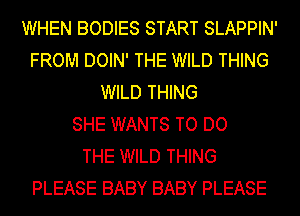 WHEN BODIES START SLAPPIN'
FROM DOIN' THE WILD THING
WILD THING
SHE WANTS TO DO
THE WILD THING
PLEASE BABY BABY PLEASE