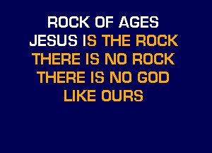 ROCK 0F AGES
JESUS IS THE ROCK
THERE IS NO ROCK

THERE IS NO GOD
LIKE OURS