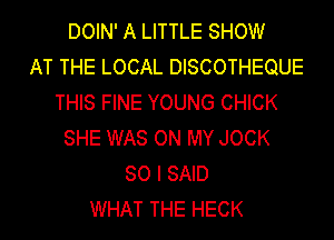 DOIN' A LITTLE SHOW
AT THE LOCAL DISCOTHEQUE
THIS FINE YOUNG CHICK
SHE WAS ON MY JOCK
SO I SAID
WHAT THE HECK