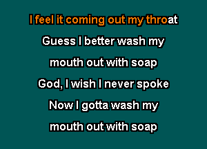 I feel it coming out my throat
Guess I better wash my
mouth out with soap

God, I wish I never spoke

Now I gotta wash my

mouth out with soap l