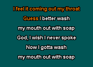lfeel it coming out my throat

Guess I better wash
my mouth out with soap
God, I wish I never spoke

Nowl gotta wash

my mouth out with soap