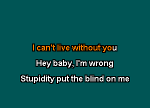 I can't live without you

Hey baby, I'm wrong
Stupidity put the blind on me
