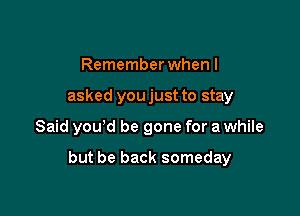 Remember when I
asked you just to stay

Said you'd be gone for a while

but be back someday