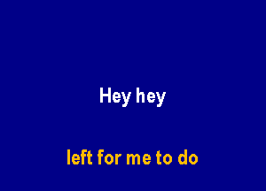 Hey hey

left for me to do