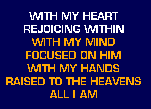 WITH MY HEART
REJOICING WITHIN
WITH MY MIND
FOCUSED 0N HIM
WITH MY HANDS
RAISED TO THE HEAVENS
ALL I AM