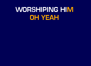 WORSHIPING HIM
OH YEAH