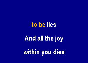 to be lies

And all the joy

within you dies