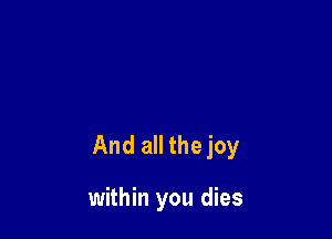 And all the joy

within you dies