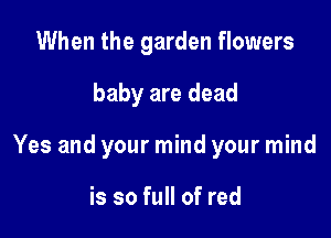 When the garden flowers

baby are dead

Yes and your mind your mind

is so full of red
