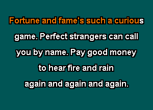 Fortune and fame's such a curious
game. Perfect strangers can call
you by name. Pay good money

to hear the and rain

again and again and again.