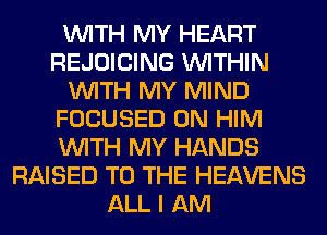 WITH MY HEART
REJOICING WITHIN
WITH MY MIND
FOCUSED 0N HIM
WITH MY HANDS
RAISED TO THE HEAVENS
ALL I AM