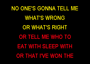 NO ONE'S GONNA TELL ME
WHAT'S WRONG
OR WHAT'S RIGHT
OR TELL ME WHO TO
EAT WITH SLEEP WITH

OR THAT I'VE WON THE l