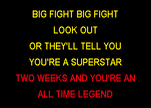 BIG FIGHT BIG FIGHT
LOOK OUT
OR THEY'LL TELL YOU
YOU'RE A SUPERSTAR
TWO WEEKS AND YOU'RE AN
ALL TIME LEGEND