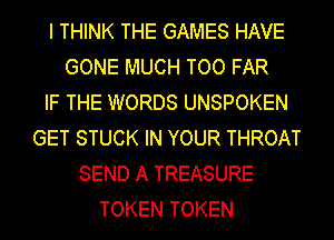 I THINK THE GAMES HAVE
GONE MUCH TOO FAR
IF THE WORDS UNSPOKEN
GET STUCK IN YOUR THROAT
SEND A TREASURE
TOKEN TOKEN