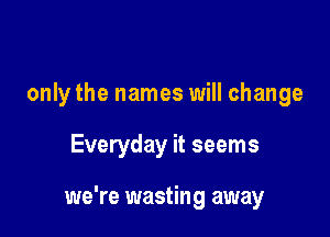 only the names will change

Everyday it seems

we're wasting away