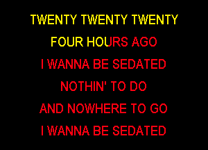 TWENTY TWENTY TWENTY
FOUR HOURS AGO
IWANNA BE SEDATED
NOTHIN' TO DO
AND NOWHERE TO GO
I WANNA BE SEDATED