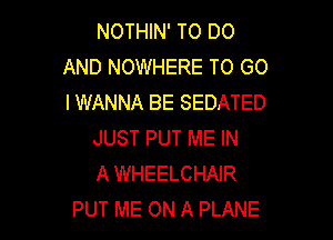 NOTHIN' TO DO
AND NOWHERE TO GO
IWANNA BE SEDATED

JUST PUT ME IN
A WHEELCHAIR
PUT ME ON A PLANE