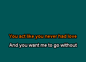 You act like you never had love

And you want me to go without