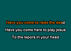 Have you come to raise the dead

Have you come here to playjesus

To the lepors in your head