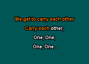 We get to carry each other

Carry each other,
One, One,

One, One..