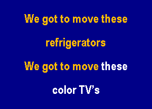 We got to move these

refrigerators

We got to move these

color TVs