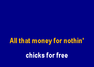 All that money for nothin'

chicks for free