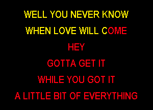 WELL YOU NEVER KNOW
WHEN LOVE WILL COME
HEY
GOTTA GET IT
WHILE YOU GOT IT
A LITTLE BIT OF EVERYTHING