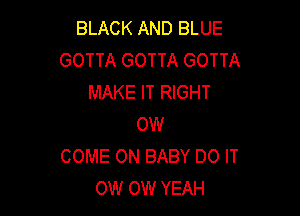 BLACK AND BLUE
GOTTA GOTTA GOTTA
MAKE IT RIGHT

OW
COME ON BABY DO IT
OW OW YEAH
