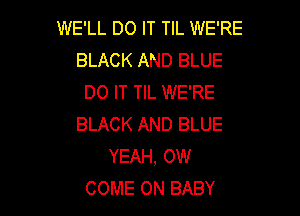 WE'LL DO IT TIL WE'RE
BLACK AND BLUE
DO IT TIL WE'RE

BLACK AND BLUE
YEAH, OW
COME ON BABY