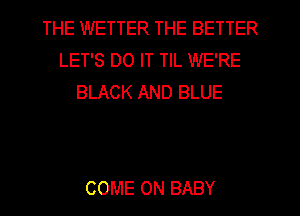 THE WETTER THE BETTER
LET'S DO IT TIL WE'RE
BLACK AND BLUE

COME ON BABY