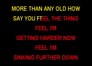 MORE THAN ANY OLD HOW
SAY YOU FEEL THE THING
FEEL I'M
GETTING HARDER NOW
FEEL I'M
SINKING FURTHER DOWN