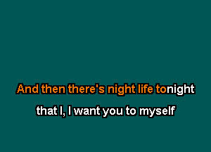 And then there's night life tonight

that I, I want you to myself