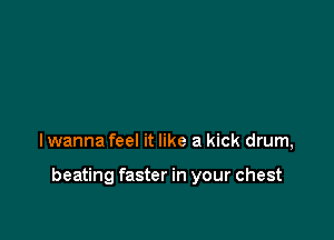 lwanna feel it like a kick drum,

beating faster in your chest