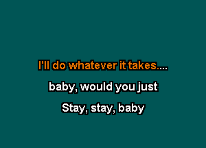 I'll do whatever it takes....

baby, would youjust

Stay, stay, baby