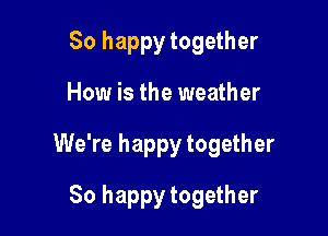 So happy together

How is the weather

We're happy together

So happy together