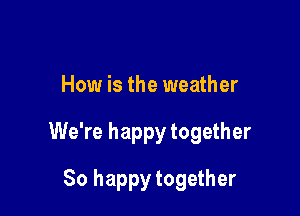 How is the weather

We're happy together

So happy together
