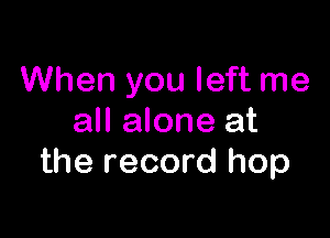 When you left me

all alone at
the record hop
