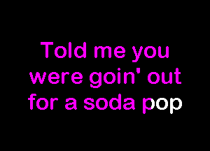 Told me you

were goin' out
for a soda pop
