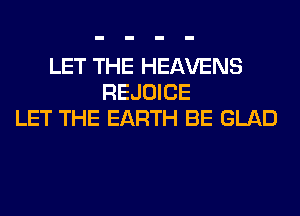 LET THE HEAVENS
REJOICE
LET THE EARTH BE GLAD