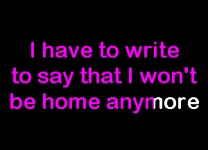 I have to write

to say that I won't
be home anymore