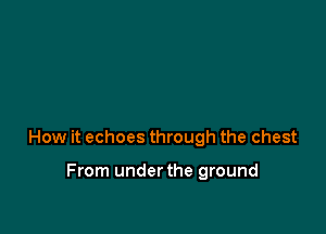 How it echoes through the chest

From underthe ground