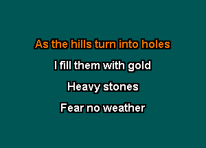 As the hills turn into holes

lfi them with gold

Heavy stones

Fear no weather