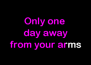 Only one

day away
from your arms