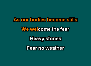 As our bodies become stills

We welcome the fear

Heavy stones

Fear no weather