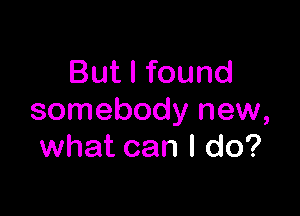 But I found

somebody new,
what can I do?