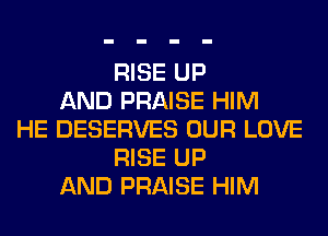 RISE UP
AND PRAISE HIM
HE DESERVES OUR LOVE
RISE UP
AND PRAISE HIM