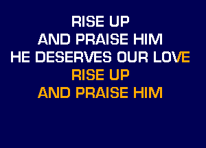 RISE UP
AND PRAISE HIM
HE DESERVES OUR LOVE
RISE UP
AND PRAISE HIM